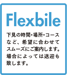 Flexbile 下見の時間・場所・コースなど、 希望に合わせてスムーズにご案内します。場合によっては送迎も致します。